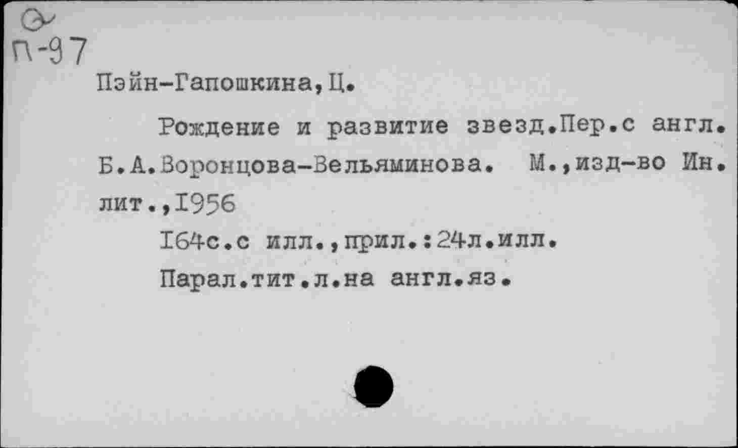 ﻿п-97
Пэйн-Гапошкина, Ц.
Рождение и развитие звезд.Пер.с англ Б.А.Воронцова-Вельяминова. М.,изд-во Ин лит.,1956
164с.с илл.,прил.:24л.илл.
Парал.тит.л.на англ.яз.